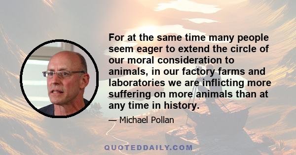 For at the same time many people seem eager to extend the circle of our moral consideration to animals, in our factory farms and laboratories we are inflicting more suffering on more animals than at any time in history.