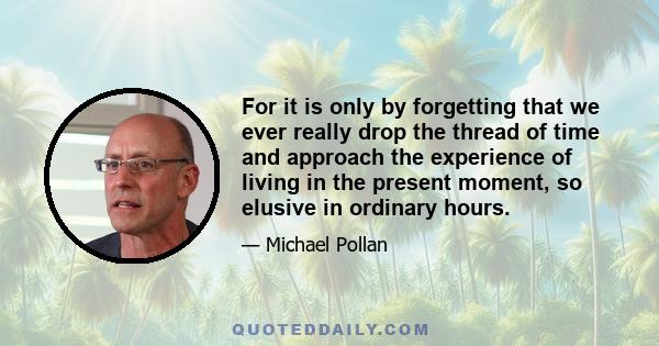 For it is only by forgetting that we ever really drop the thread of time and approach the experience of living in the present moment, so elusive in ordinary hours.