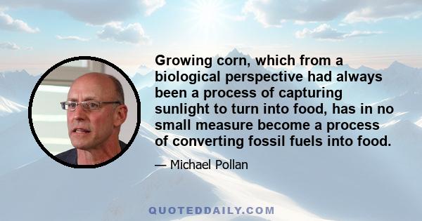 Growing corn, which from a biological perspective had always been a process of capturing sunlight to turn into food, has in no small measure become a process of converting fossil fuels into food.