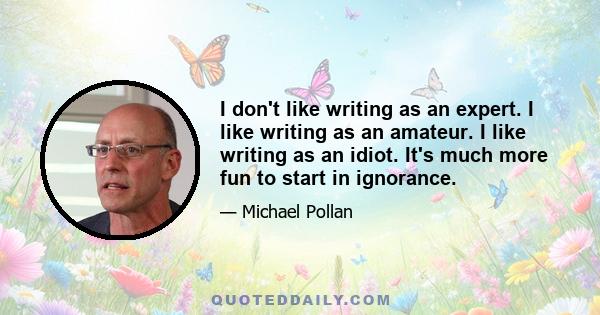 I don't like writing as an expert. I like writing as an amateur. I like writing as an idiot. It's much more fun to start in ignorance.