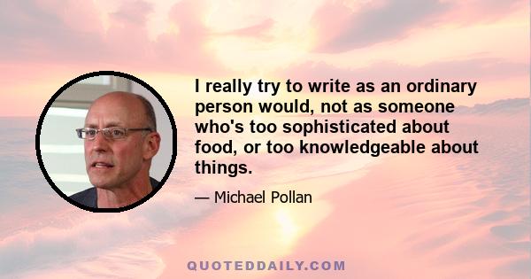 I really try to write as an ordinary person would, not as someone who's too sophisticated about food, or too knowledgeable about things.