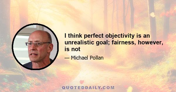 I think perfect objectivity is an unrealistic goal; fairness, however, is not