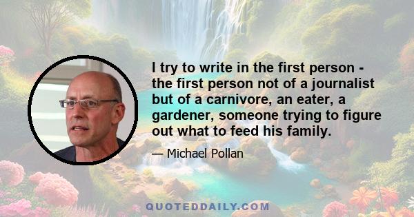 I try to write in the first person - the first person not of a journalist but of a carnivore, an eater, a gardener, someone trying to figure out what to feed his family.