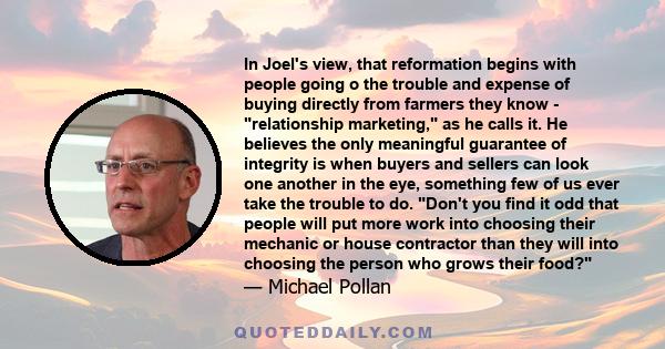 In Joel's view, that reformation begins with people going o the trouble and expense of buying directly from farmers they know - relationship marketing, as he calls it. He believes the only meaningful guarantee of