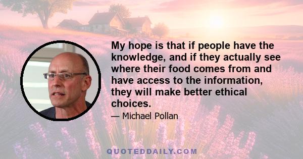 My hope is that if people have the knowledge, and if they actually see where their food comes from and have access to the information, they will make better ethical choices.