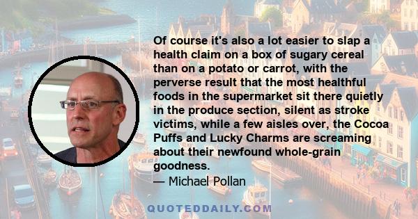 Of course it's also a lot easier to slap a health claim on a box of sugary cereal than on a potato or carrot, with the perverse result that the most healthful foods in the supermarket sit there quietly in the produce