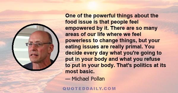 One of the powerful things about the food issue is that people feel empowered by it. There are so many areas of our life where we feel powerless to change things, but your eating issues are really primal. You decide