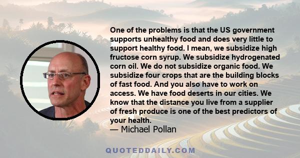 One of the problems is that the US government supports unhealthy food and does very little to support healthy food. I mean, we subsidize high fructose corn syrup. We subsidize hydrogenated corn oil. We do not subsidize