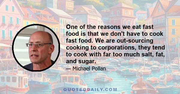 One of the reasons we eat fast food is that we don't have to cook fast food. We are out-sourcing cooking to corporations, they tend to cook with far too much salt, fat, and sugar.