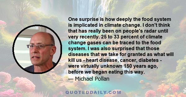 One surprise is how deeply the food system is implicated in climate change. I don't think that has really been on people's radar until very recently. 25 to 33 percent of climate change gases can be traced to the food