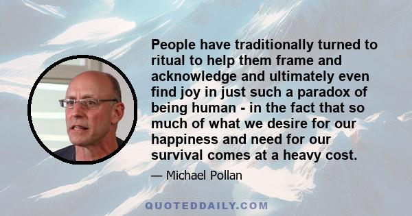 People have traditionally turned to ritual to help them frame and acknowledge and ultimately even find joy in just such a paradox of being human - in the fact that so much of what we desire for our happiness and need