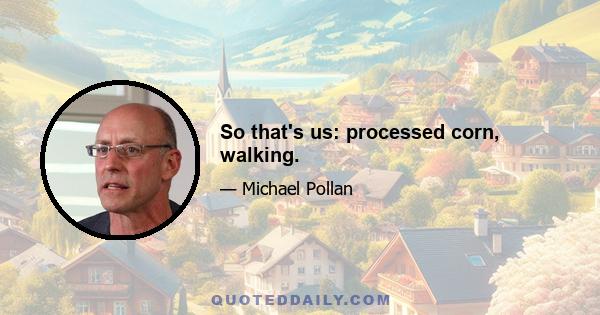 So that's us: processed corn, walking.