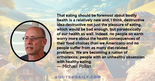 That eating should be foremost about bodily health is a relatively new and, I think, destructive idea-destructive not just the pleasure of eating, which would be bad enough, but paradoxically of our health as well.