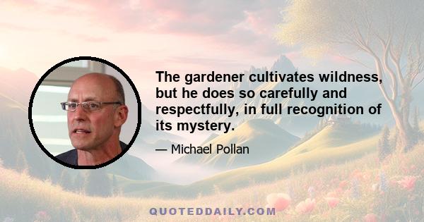 The gardener cultivates wildness, but he does so carefully and respectfully, in full recognition of its mystery.