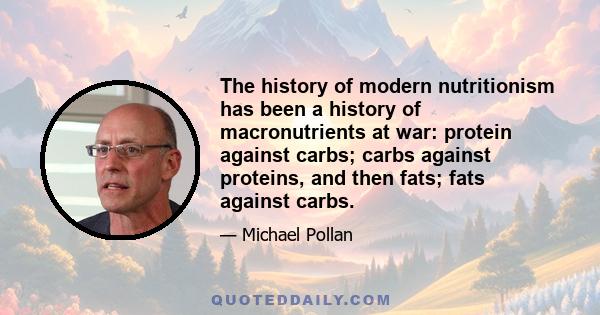 The history of modern nutritionism has been a history of macronutrients at war: protein against carbs; carbs against proteins, and then fats; fats against carbs.