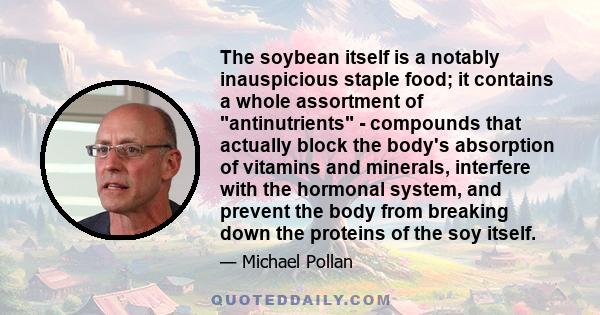 The soybean itself is a notably inauspicious staple food; it contains a whole assortment of antinutrients - compounds that actually block the body's absorption of vitamins and minerals, interfere with the hormonal