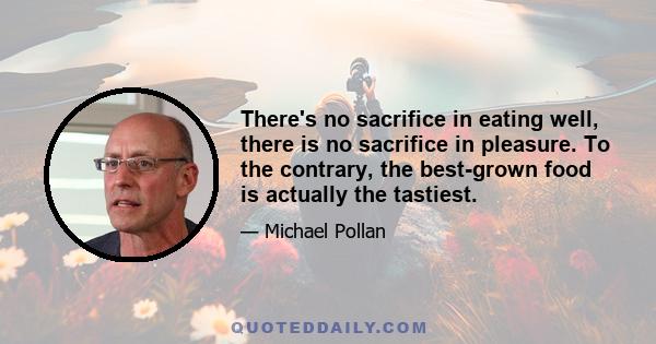 There's no sacrifice in eating well, there is no sacrifice in pleasure. To the contrary, the best-grown food is actually the tastiest.