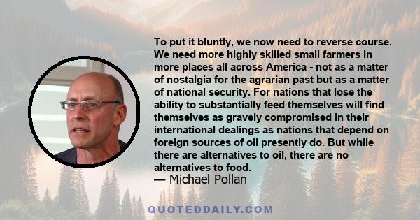 To put it bluntly, we now need to reverse course. We need more highly skilled small farmers in more places all across America - not as a matter of nostalgia for the agrarian past but as a matter of national security.