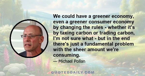 We could have a greener economy, even a greener consumer economy by changing the rules - whether it's by taxing carbon or trading carbon, I'm not sure what - but in the end there's just a fundamental problem with the