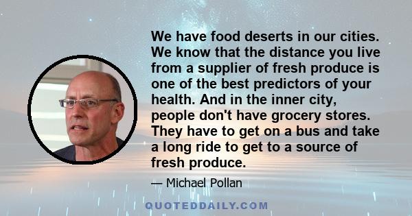 We have food deserts in our cities. We know that the distance you live from a supplier of fresh produce is one of the best predictors of your health. And in the inner city, people don't have grocery stores. They have to 