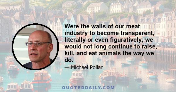 Were the walls of our meat industry to become transparent, literally or even figuratively, we would not long continue to raise, kill, and eat animals the way we do.