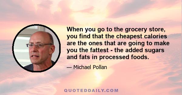 When you go to the grocery store, you find that the cheapest calories are the ones that are going to make you the fattest - the added sugars and fats in processed foods.