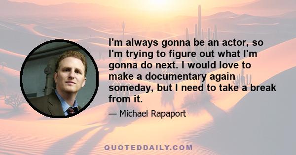 I'm always gonna be an actor, so I'm trying to figure out what I'm gonna do next. I would love to make a documentary again someday, but I need to take a break from it.