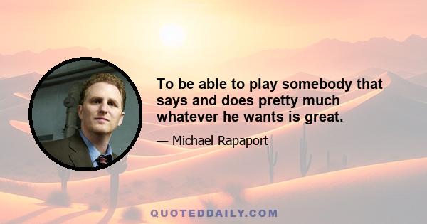 To be able to play somebody that says and does pretty much whatever he wants is great.