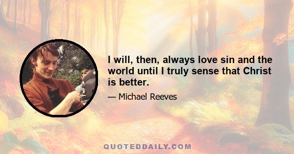 I will, then, always love sin and the world until I truly sense that Christ is better.