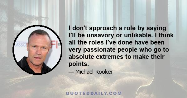 I don't approach a role by saying I'll be unsavory or unlikable. I think all the roles I've done have been very passionate people who go to absolute extremes to make their points.