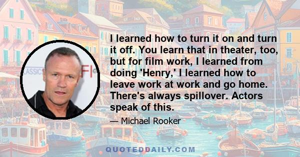 I learned how to turn it on and turn it off. You learn that in theater, too, but for film work, I learned from doing 'Henry,' I learned how to leave work at work and go home. There's always spillover. Actors speak of