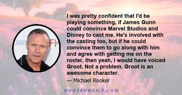 I was pretty confident that I'd be playing something, if James Gunn could convince Marvel Studios and Disney to cast me. He's involved with the casting too, but if he could convince them to go along with him and agree