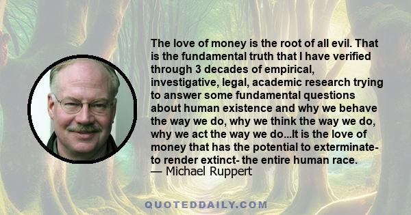 The love of money is the root of all evil. That is the fundamental truth that I have verified through 3 decades of empirical, investigative, legal, academic research trying to answer some fundamental questions about