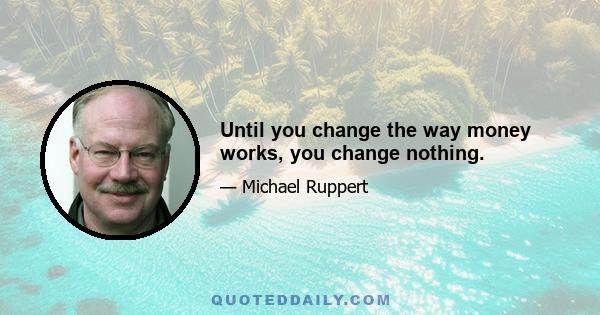 Until you change the way money works, you change nothing.