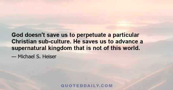 God doesn't save us to perpetuate a particular Christian sub-culture. He saves us to advance a supernatural kingdom that is not of this world.