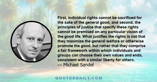 First, individual rights cannot be sacrificed for the sake of the general good, and second, the principles of justice that specify these rights cannot be premised on any particular vision of the good life. What