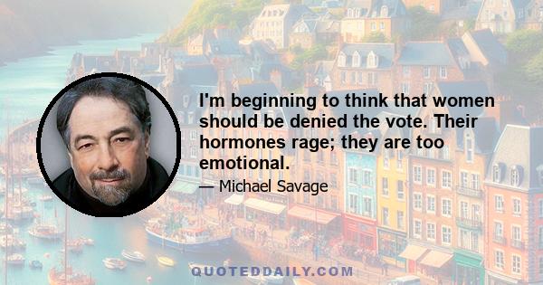 I'm beginning to think that women should be denied the vote. Their hormones rage; they are too emotional.