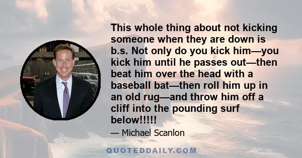 This whole thing about not kicking someone when they are down is b.s. Not only do you kick him—you kick him until he passes out—then beat him over the head with a baseball bat—then roll him up in an old rug—and throw