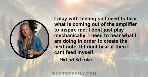 I play with feeling so I need to hear what is coming out of the amplifier to inspire me; I dont just play mechanically. I need to hear what I am doing in order to create the next note. If I dont hear it then I cant feed 