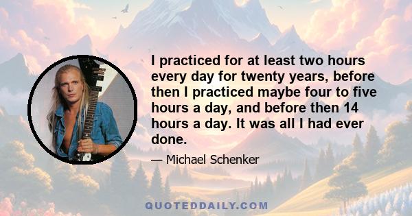 I practiced for at least two hours every day for twenty years, before then I practiced maybe four to five hours a day, and before then 14 hours a day. It was all I had ever done.