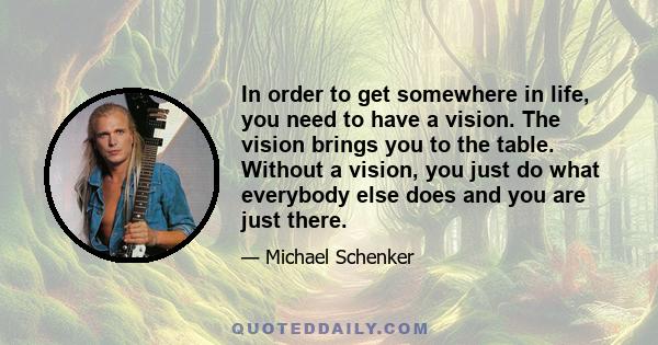 In order to get somewhere in life, you need to have a vision. The vision brings you to the table. Without a vision, you just do what everybody else does and you are just there.