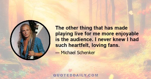 The other thing that has made playing live for me more enjoyable is the audience. I never knew I had such heartfelt, loving fans.