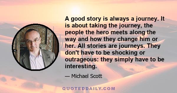 A good story is always a journey. It is about taking the journey, the people the hero meets along the way and how they change him or her. All stories are journeys. They don't have to be shocking or outrageous: they