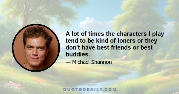 A lot of times the characters I play tend to be kind of loners or they don't have best friends or best buddies.