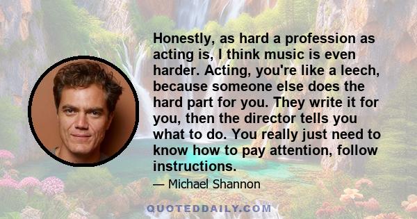 Honestly, as hard a profession as acting is, I think music is even harder. Acting, you're like a leech, because someone else does the hard part for you. They write it for you, then the director tells you what to do. You 