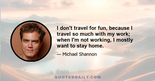 I don't travel for fun, because I travel so much with my work; when I'm not working, I mostly want to stay home.