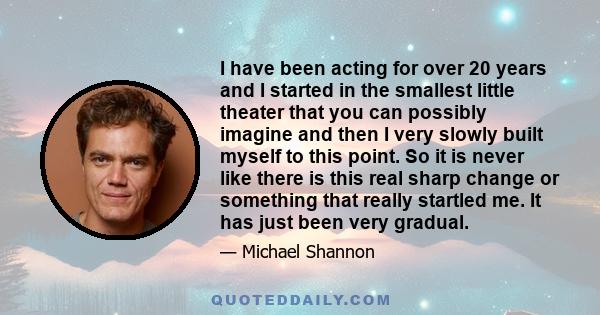 I have been acting for over 20 years and I started in the smallest little theater that you can possibly imagine and then I very slowly built myself to this point. So it is never like there is this real sharp change or