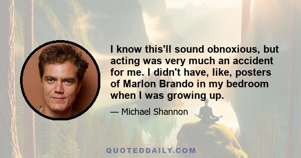 I know this'll sound obnoxious, but acting was very much an accident for me. I didn't have, like, posters of Marlon Brando in my bedroom when I was growing up.