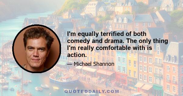 I'm equally terrified of both comedy and drama. The only thing I'm really comfortable with is action.