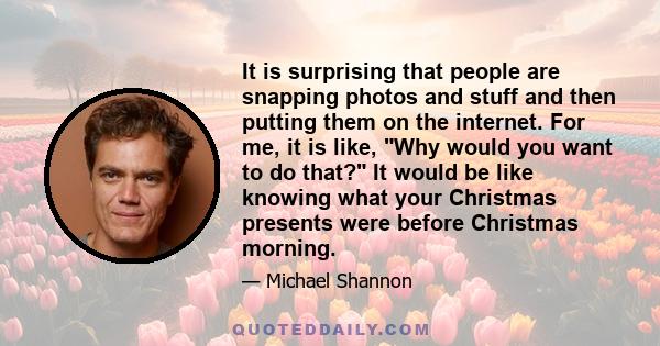 It is surprising that people are snapping photos and stuff and then putting them on the internet. For me, it is like, Why would you want to do that? It would be like knowing what your Christmas presents were before